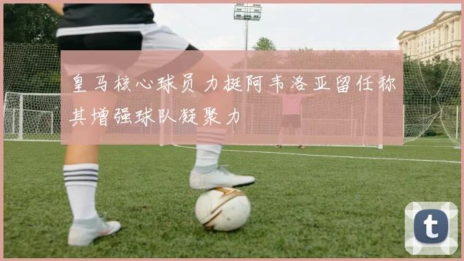 皇马核心球员力挺阿韦洛亚留任称其增强球队凝聚力