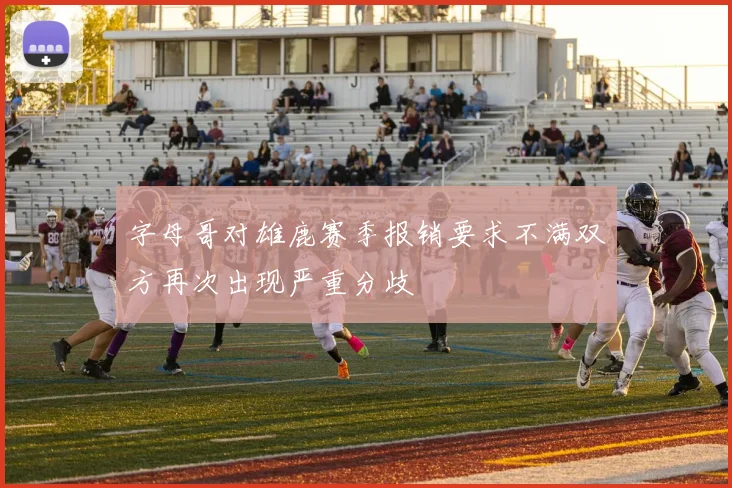 字母哥对雄鹿赛季报销要求不满双方再次出现严重分歧