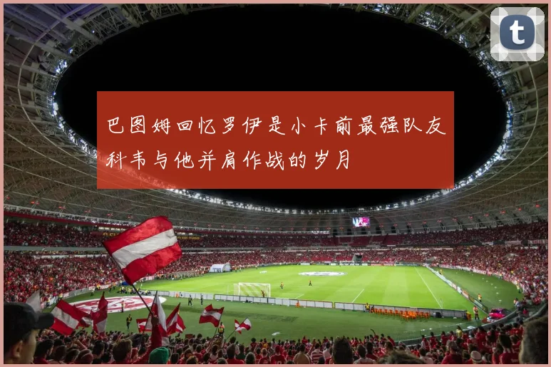 巴图姆回忆罗伊是小卡前最强队友科韦与他并肩作战的岁月