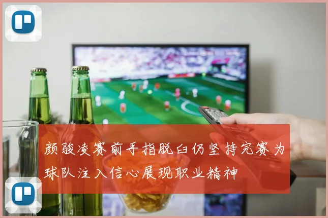 颜骏凌赛前手指脱臼仍坚持完赛为球队注入信心展现职业精神